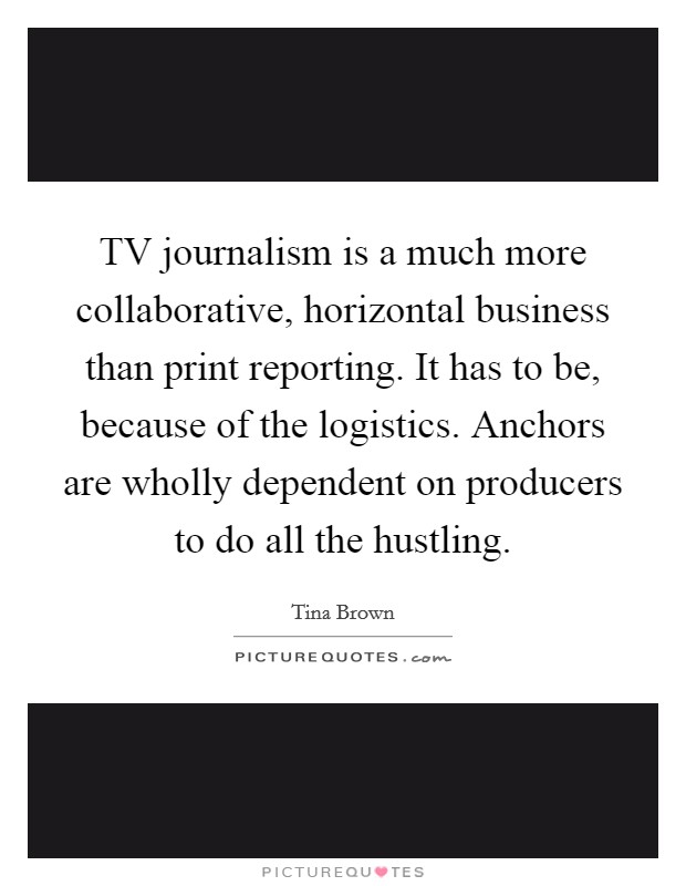 TV journalism is a much more collaborative, horizontal business than print reporting. It has to be, because of the logistics. Anchors are wholly dependent on producers to do all the hustling. Picture Quote #1