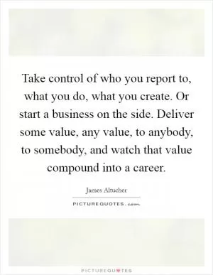 Take control of who you report to, what you do, what you create. Or start a business on the side. Deliver some value, any value, to anybody, to somebody, and watch that value compound into a career Picture Quote #1