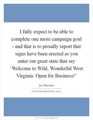 I fully expect to be able to complete one more campaign goal - and that is to proudly report that signs have been erected as you enter our great state that say ‘Welcome to Wild, Wonderful West Virginia: Open for Business!’ Picture Quote #1