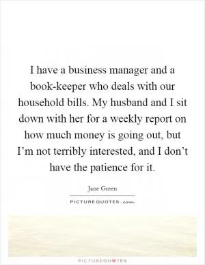 I have a business manager and a book-keeper who deals with our household bills. My husband and I sit down with her for a weekly report on how much money is going out, but I’m not terribly interested, and I don’t have the patience for it Picture Quote #1