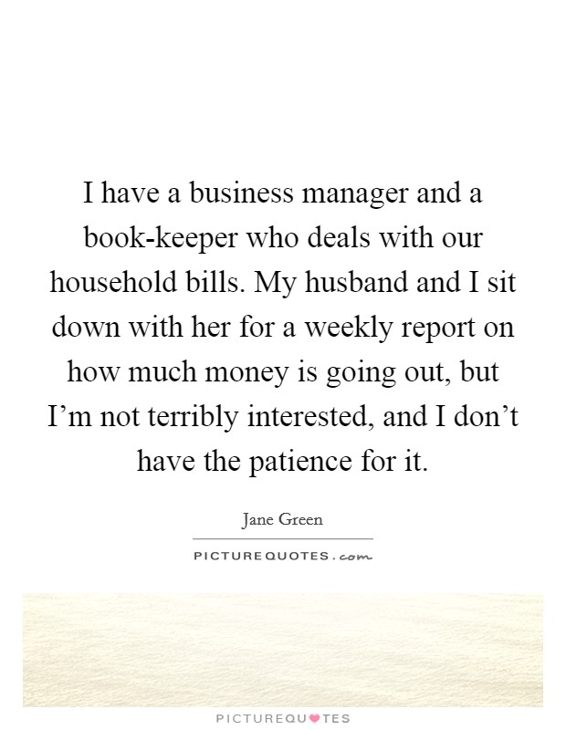 I have a business manager and a book-keeper who deals with our household bills. My husband and I sit down with her for a weekly report on how much money is going out, but I'm not terribly interested, and I don't have the patience for it. Picture Quote #1