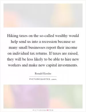 Hiking taxes on the so-called wealthy would help send us into a recession because so many small businesses report their income on individual tax returns. If taxes are raised, they will be less likely to be able to hire new workers and make new capital investments Picture Quote #1