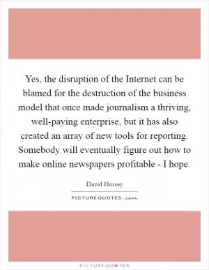 Yes, the disruption of the Internet can be blamed for the destruction of the business model that once made journalism a thriving, well-paying enterprise, but it has also created an array of new tools for reporting. Somebody will eventually figure out how to make online newspapers profitable - I hope Picture Quote #1