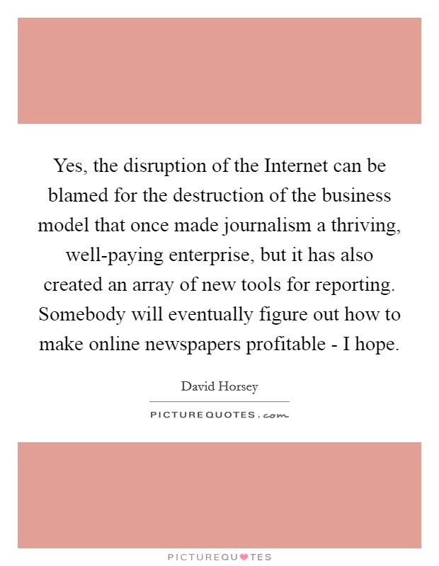 Yes, the disruption of the Internet can be blamed for the destruction of the business model that once made journalism a thriving, well-paying enterprise, but it has also created an array of new tools for reporting. Somebody will eventually figure out how to make online newspapers profitable - I hope. Picture Quote #1