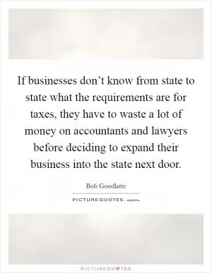 If businesses don’t know from state to state what the requirements are for taxes, they have to waste a lot of money on accountants and lawyers before deciding to expand their business into the state next door Picture Quote #1
