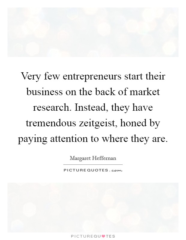 Very few entrepreneurs start their business on the back of market research. Instead, they have tremendous zeitgeist, honed by paying attention to where they are. Picture Quote #1