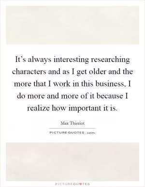 It’s always interesting researching characters and as I get older and the more that I work in this business, I do more and more of it because I realize how important it is Picture Quote #1