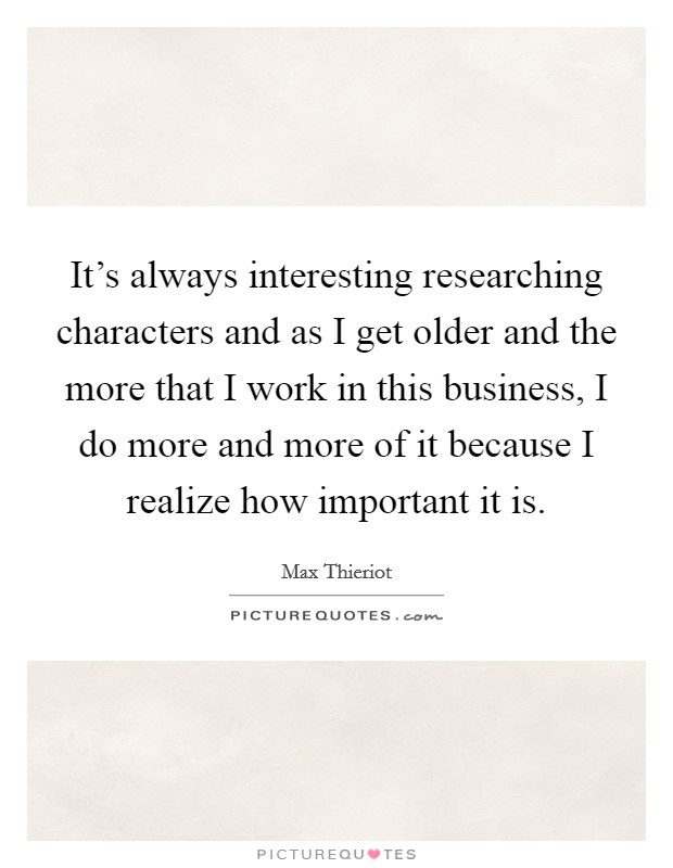 It's always interesting researching characters and as I get older and the more that I work in this business, I do more and more of it because I realize how important it is. Picture Quote #1