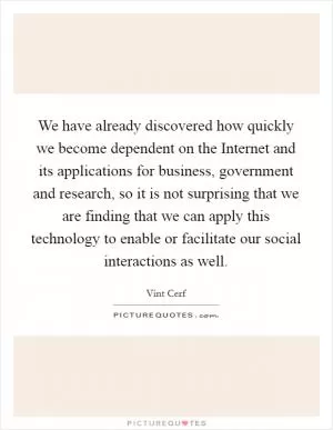 We have already discovered how quickly we become dependent on the Internet and its applications for business, government and research, so it is not surprising that we are finding that we can apply this technology to enable or facilitate our social interactions as well Picture Quote #1