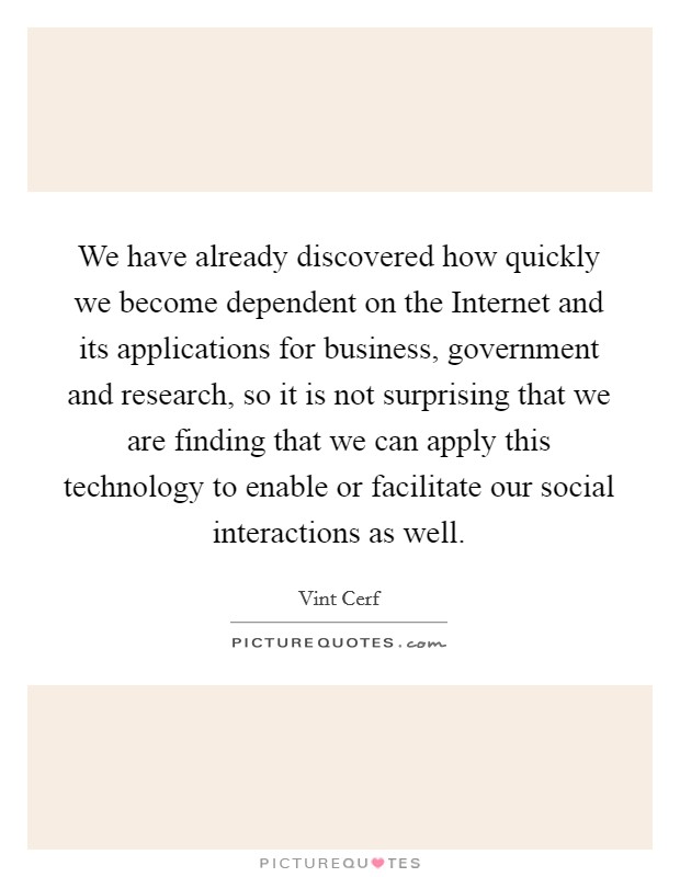 We have already discovered how quickly we become dependent on the Internet and its applications for business, government and research, so it is not surprising that we are finding that we can apply this technology to enable or facilitate our social interactions as well. Picture Quote #1