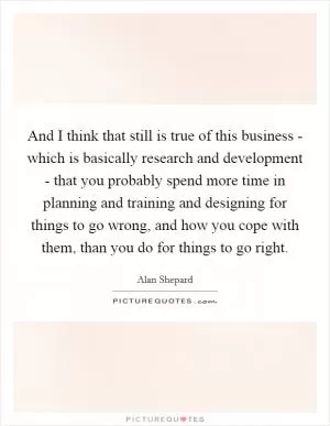 And I think that still is true of this business - which is basically research and development - that you probably spend more time in planning and training and designing for things to go wrong, and how you cope with them, than you do for things to go right Picture Quote #1