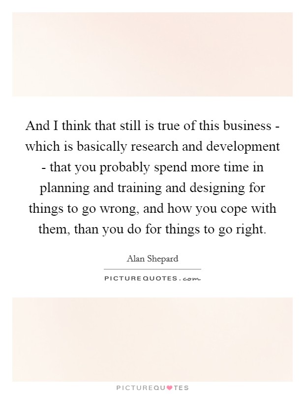 And I think that still is true of this business - which is basically research and development - that you probably spend more time in planning and training and designing for things to go wrong, and how you cope with them, than you do for things to go right. Picture Quote #1