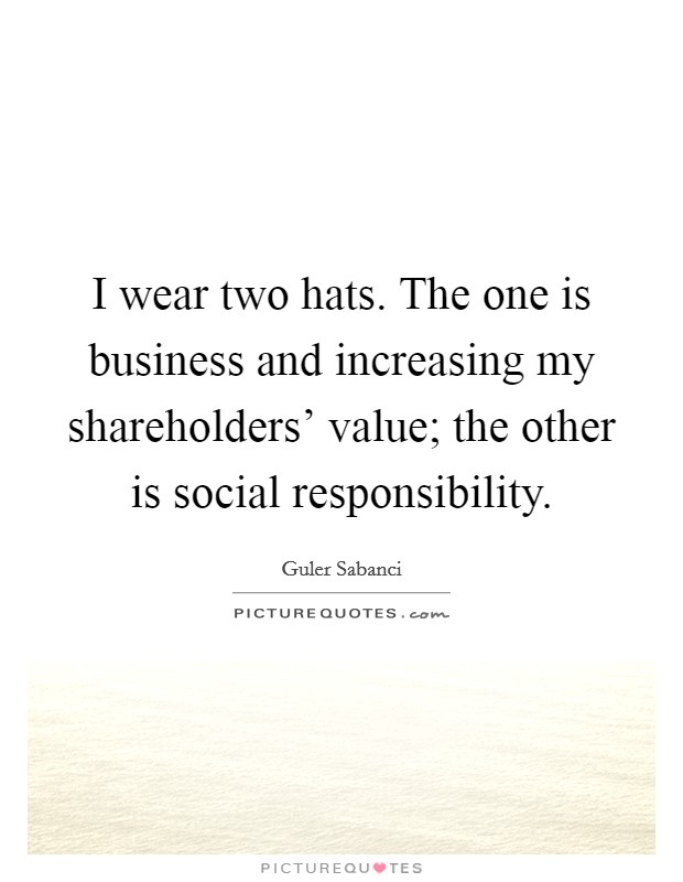 I wear two hats. The one is business and increasing my shareholders' value; the other is social responsibility. Picture Quote #1