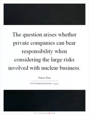 The question arises whether private companies can bear responsibility when considering the large risks involved with nuclear business Picture Quote #1