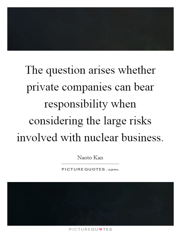 The question arises whether private companies can bear responsibility when considering the large risks involved with nuclear business. Picture Quote #1