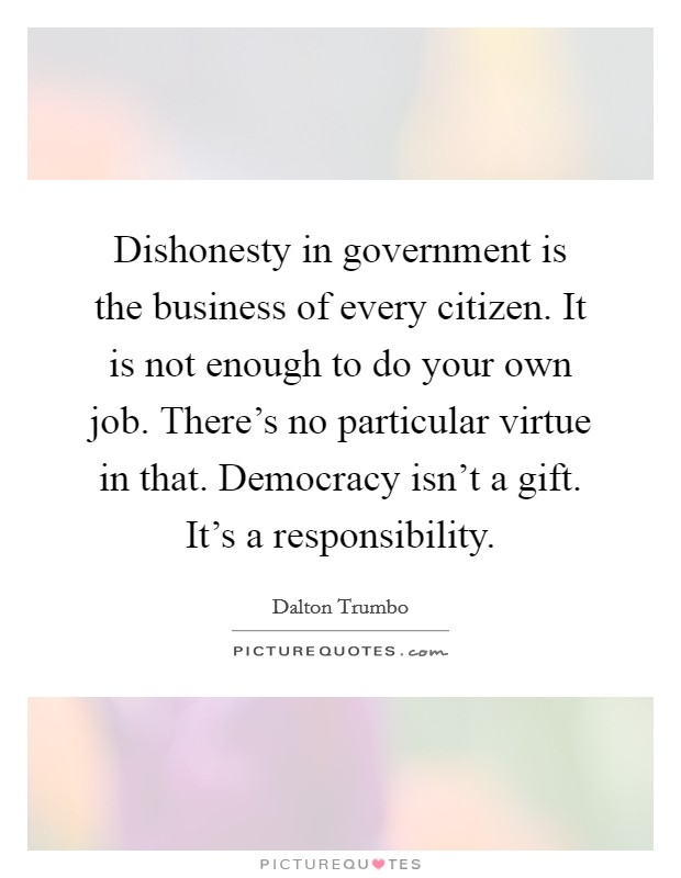 Dishonesty in government is the business of every citizen. It is not enough to do your own job. There's no particular virtue in that. Democracy isn't a gift. It's a responsibility. Picture Quote #1
