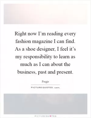 Right now I’m reading every fashion magazine I can find. As a shoe designer, I feel it’s my responsibility to learn as much as I can about the business, past and present Picture Quote #1