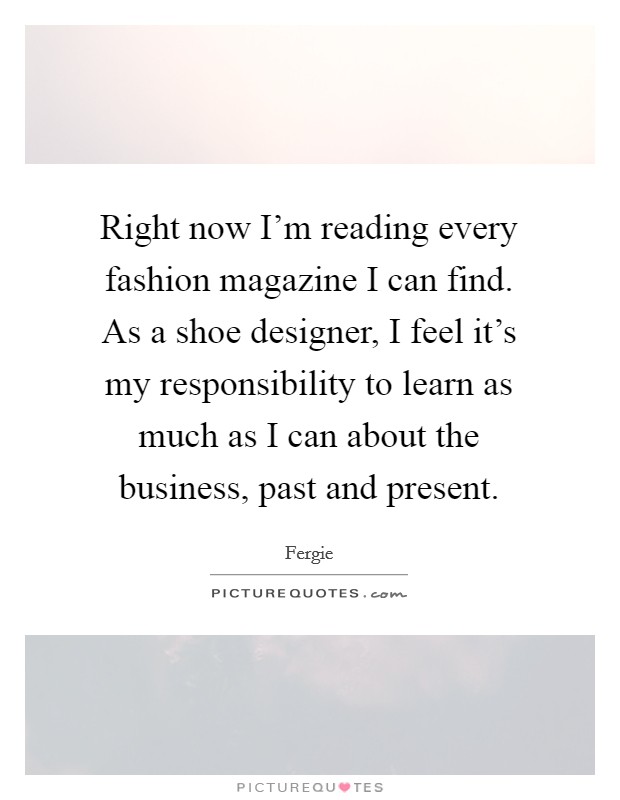 Right now I'm reading every fashion magazine I can find. As a shoe designer, I feel it's my responsibility to learn as much as I can about the business, past and present. Picture Quote #1