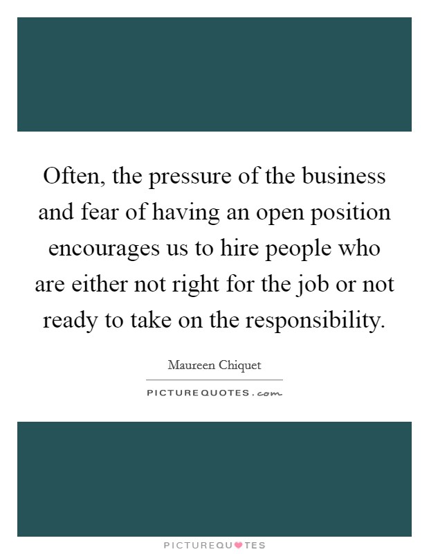 Often, the pressure of the business and fear of having an open position encourages us to hire people who are either not right for the job or not ready to take on the responsibility. Picture Quote #1