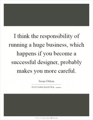 I think the responsibility of running a huge business, which happens if you become a successful designer, probably makes you more careful Picture Quote #1