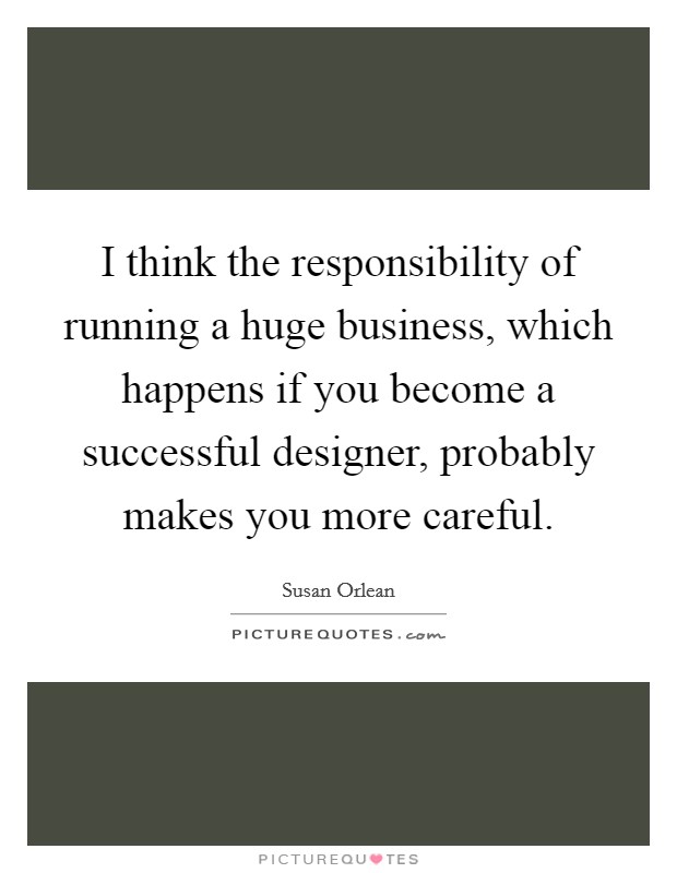 I think the responsibility of running a huge business, which happens if you become a successful designer, probably makes you more careful. Picture Quote #1