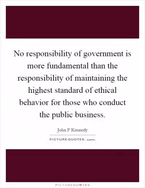 No responsibility of government is more fundamental than the responsibility of maintaining the highest standard of ethical behavior for those who conduct the public business Picture Quote #1