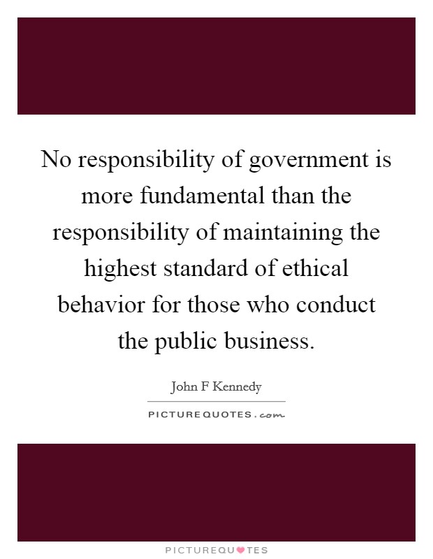 No responsibility of government is more fundamental than the responsibility of maintaining the highest standard of ethical behavior for those who conduct the public business. Picture Quote #1