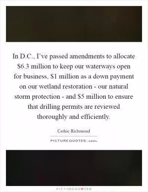 In D.C., I’ve passed amendments to allocate $6.3 million to keep our waterways open for business, $1 million as a down payment on our wetland restoration - our natural storm protection - and $5 million to ensure that drilling permits are reviewed thoroughly and efficiently Picture Quote #1