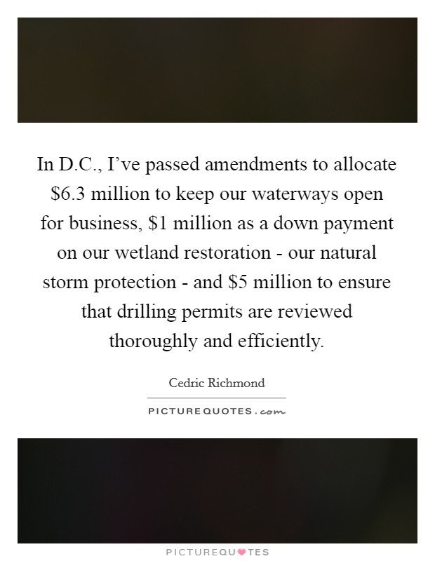 In D.C., I've passed amendments to allocate $6.3 million to keep our waterways open for business, $1 million as a down payment on our wetland restoration - our natural storm protection - and $5 million to ensure that drilling permits are reviewed thoroughly and efficiently. Picture Quote #1