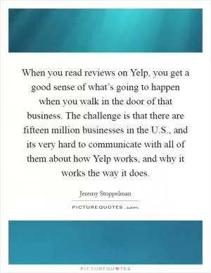 When you read reviews on Yelp, you get a good sense of what’s going to happen when you walk in the door of that business. The challenge is that there are fifteen million businesses in the U.S., and its very hard to communicate with all of them about how Yelp works, and why it works the way it does Picture Quote #1