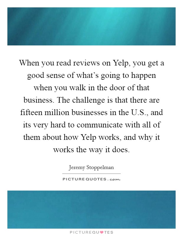 When you read reviews on Yelp, you get a good sense of what's going to happen when you walk in the door of that business. The challenge is that there are fifteen million businesses in the U.S., and its very hard to communicate with all of them about how Yelp works, and why it works the way it does. Picture Quote #1