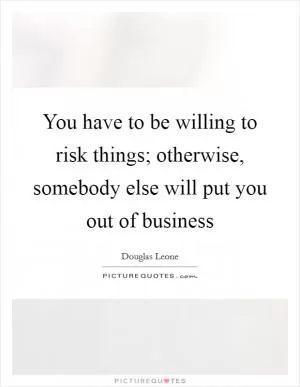 You have to be willing to risk things; otherwise, somebody else will put you out of business Picture Quote #1