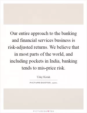 Our entire approach to the banking and financial services business is risk-adjusted returns. We believe that in most parts of the world, and including pockets in India, banking tends to mis-price risk Picture Quote #1