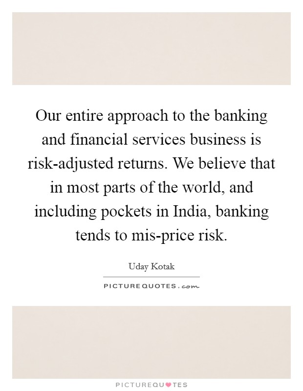 Our entire approach to the banking and financial services business is risk-adjusted returns. We believe that in most parts of the world, and including pockets in India, banking tends to mis-price risk. Picture Quote #1