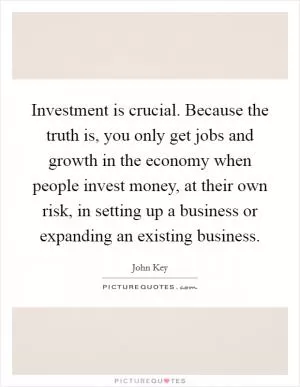 Investment is crucial. Because the truth is, you only get jobs and growth in the economy when people invest money, at their own risk, in setting up a business or expanding an existing business Picture Quote #1