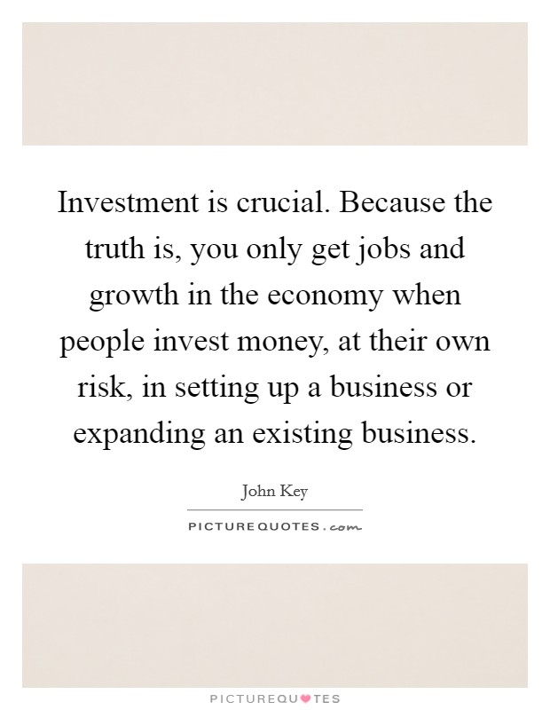 Investment is crucial. Because the truth is, you only get jobs and growth in the economy when people invest money, at their own risk, in setting up a business or expanding an existing business. Picture Quote #1