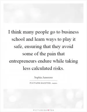 I think many people go to business school and learn ways to play it safe, ensuring that they avoid some of the pain that entrepreneurs endure while taking less calculated risks Picture Quote #1