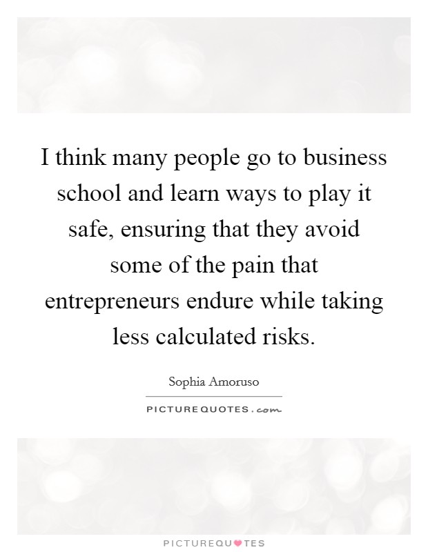 I think many people go to business school and learn ways to play it safe, ensuring that they avoid some of the pain that entrepreneurs endure while taking less calculated risks. Picture Quote #1