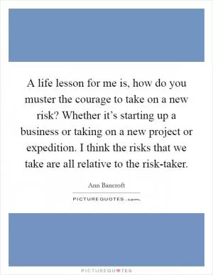 A life lesson for me is, how do you muster the courage to take on a new risk? Whether it’s starting up a business or taking on a new project or expedition. I think the risks that we take are all relative to the risk-taker Picture Quote #1