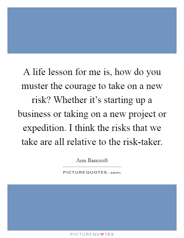 A life lesson for me is, how do you muster the courage to take on a new risk? Whether it's starting up a business or taking on a new project or expedition. I think the risks that we take are all relative to the risk-taker. Picture Quote #1