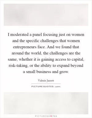 I moderated a panel focusing just on women and the specific challenges that women entrepreneurs face. And we found that around the world, the challenges are the same, whether it is gaining access to capital, risk-taking, or the ability to expand beyond a small business and grow Picture Quote #1