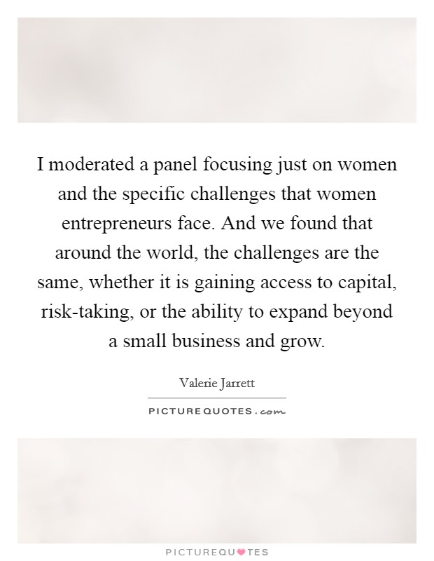 I moderated a panel focusing just on women and the specific challenges that women entrepreneurs face. And we found that around the world, the challenges are the same, whether it is gaining access to capital, risk-taking, or the ability to expand beyond a small business and grow. Picture Quote #1