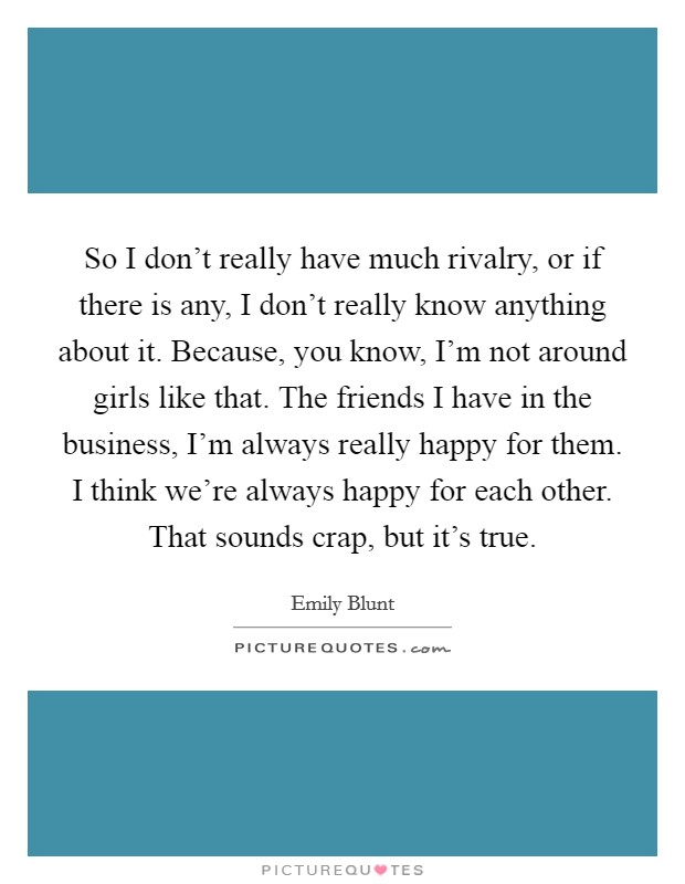 So I don't really have much rivalry, or if there is any, I don't really know anything about it. Because, you know, I'm not around girls like that. The friends I have in the business, I'm always really happy for them. I think we're always happy for each other. That sounds crap, but it's true. Picture Quote #1