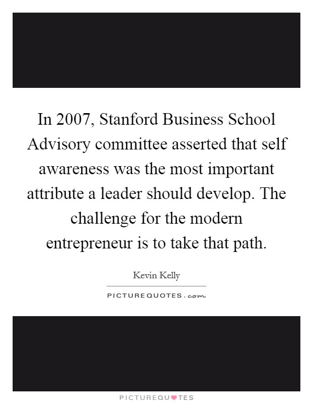 In 2007, Stanford Business School Advisory committee asserted that self awareness was the most important attribute a leader should develop. The challenge for the modern entrepreneur is to take that path. Picture Quote #1