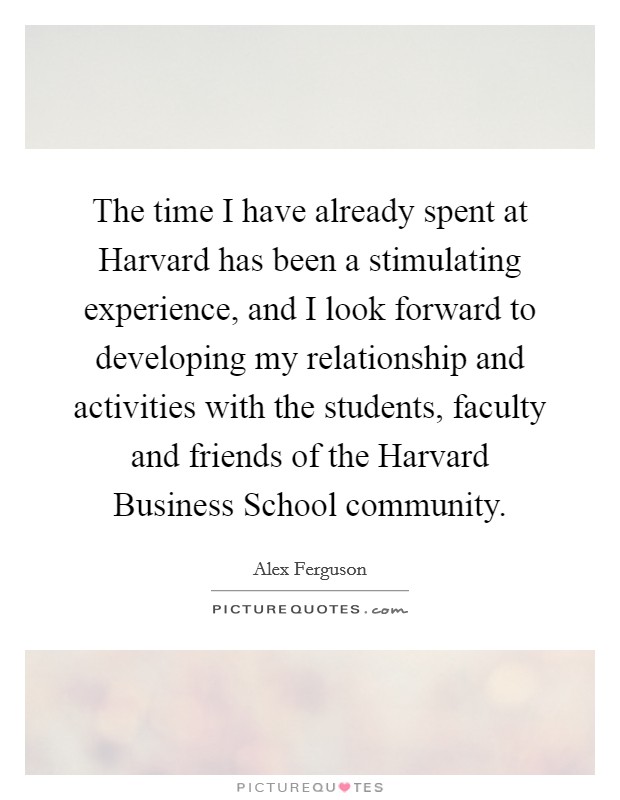 The time I have already spent at Harvard has been a stimulating experience, and I look forward to developing my relationship and activities with the students, faculty and friends of the Harvard Business School community. Picture Quote #1