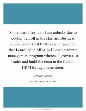 Sometimes I feel that I am unlucky due to couldn’t enroll in the Harvard Business School but at least by this encouragement that I enrolled in MBA in Human resource management program whereas I grown as a leader and build the team in the field of HRM through motivation Picture Quote #1