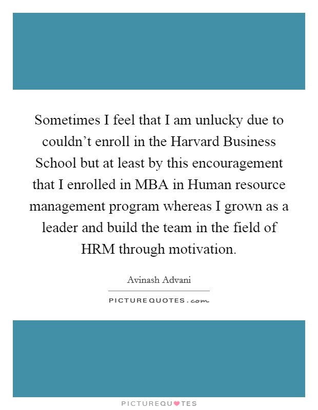 Sometimes I feel that I am unlucky due to couldn't enroll in the Harvard Business School but at least by this encouragement that I enrolled in MBA in Human resource management program whereas I grown as a leader and build the team in the field of HRM through motivation. Picture Quote #1