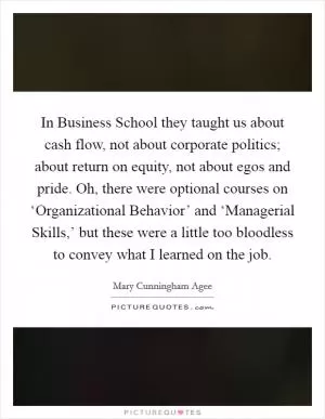 In Business School they taught us about cash flow, not about corporate politics; about return on equity, not about egos and pride. Oh, there were optional courses on ‘Organizational Behavior’ and ‘Managerial Skills,’ but these were a little too bloodless to convey what I learned on the job Picture Quote #1