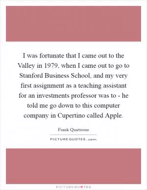 I was fortunate that I came out to the Valley in 1979, when I came out to go to Stanford Business School, and my very first assignment as a teaching assistant for an investments professor was to - he told me go down to this computer company in Cupertino called Apple Picture Quote #1