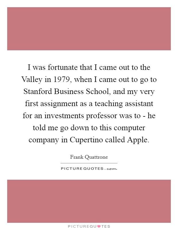 I was fortunate that I came out to the Valley in 1979, when I came out to go to Stanford Business School, and my very first assignment as a teaching assistant for an investments professor was to - he told me go down to this computer company in Cupertino called Apple. Picture Quote #1